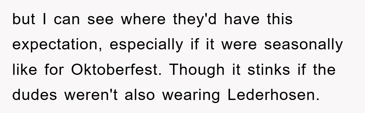 but I can see where they'd have this expectation, especially if it were seasonally like for Oktoberfest. Though it stinks if the dudes weren't also wearing Lederhosen.