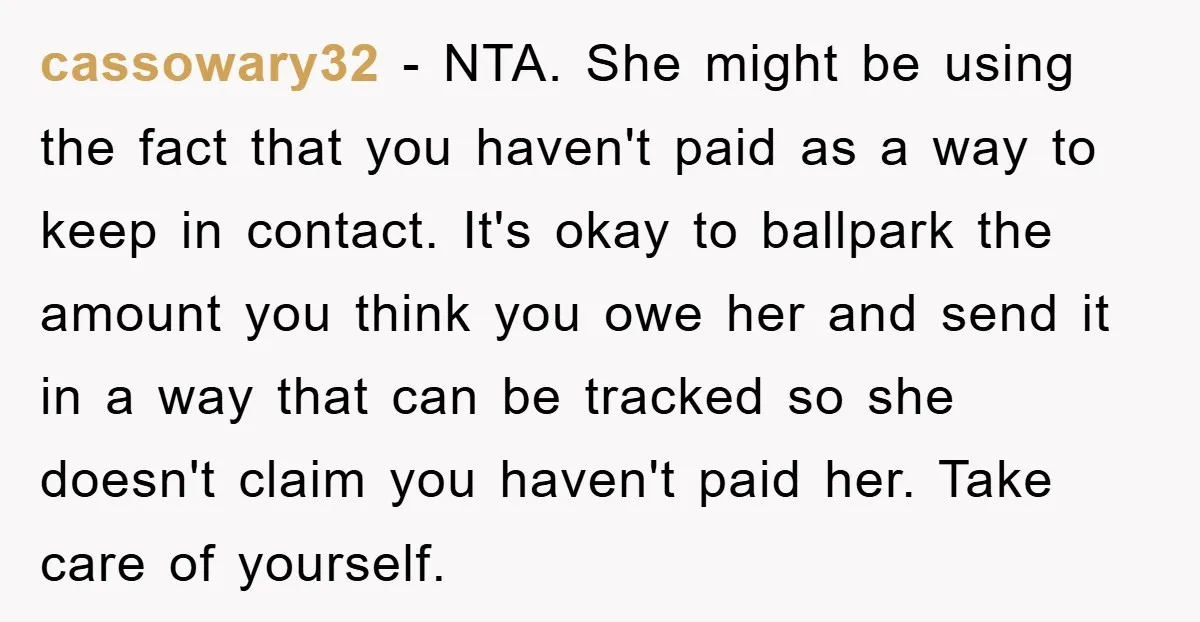 cassowary32 − NTA. She might be using the fact that you haven't paid as a way to keep in contact. It's okay to ballpark the amount you think you owe...