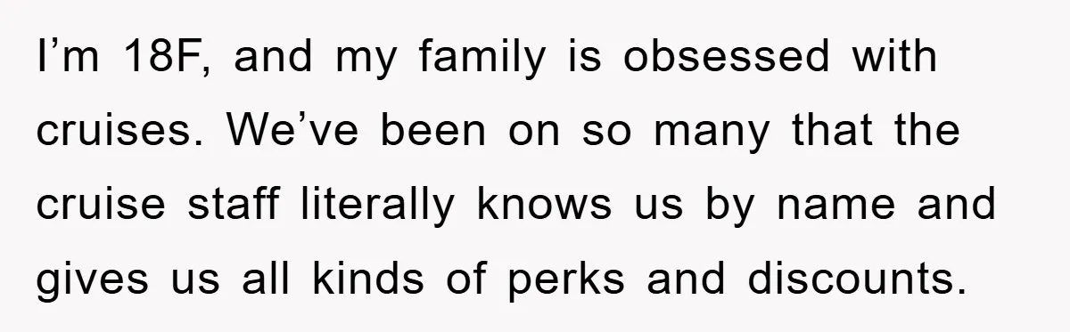 I’m 18F, and my family is obsessed with cruises. We’ve been on so many that the cruise staff literally knows us by name and gives us all kinds of perks...