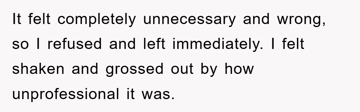 It felt completely unnecessary and wrong, so I refused and left immediately. I felt shaken and grossed out by how unprofessional it was.