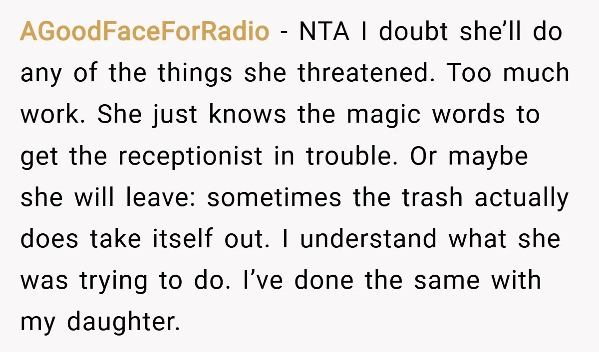 AGoodFaceForRadio − NTA I doubt she’ll do any of the things she threatened. Too much work. She just knows the magic words to get the receptionist in trouble. Or maybe...