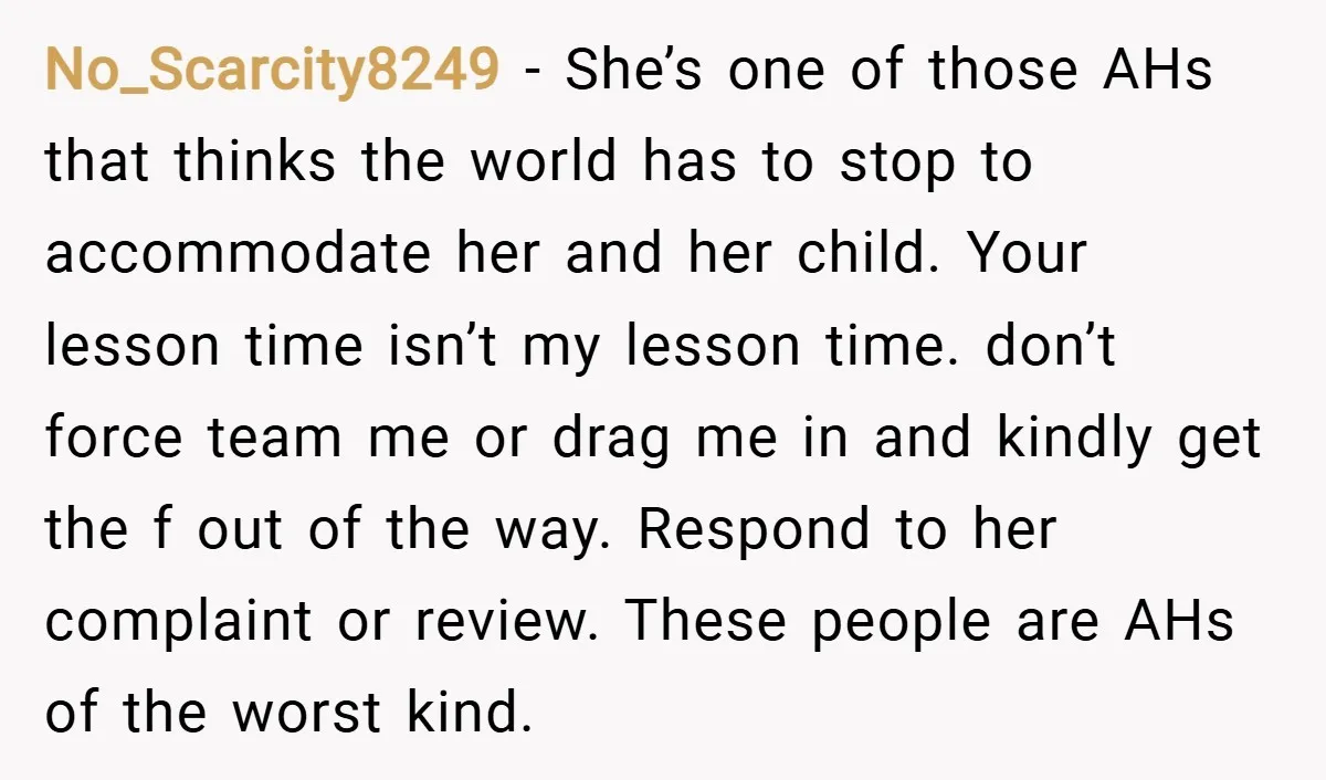 No_Scarcity8249 − She’s one of those AHs that thinks the world has to stop to accommodate her and her child. Your lesson time isn’t my lesson time. don’t force team...