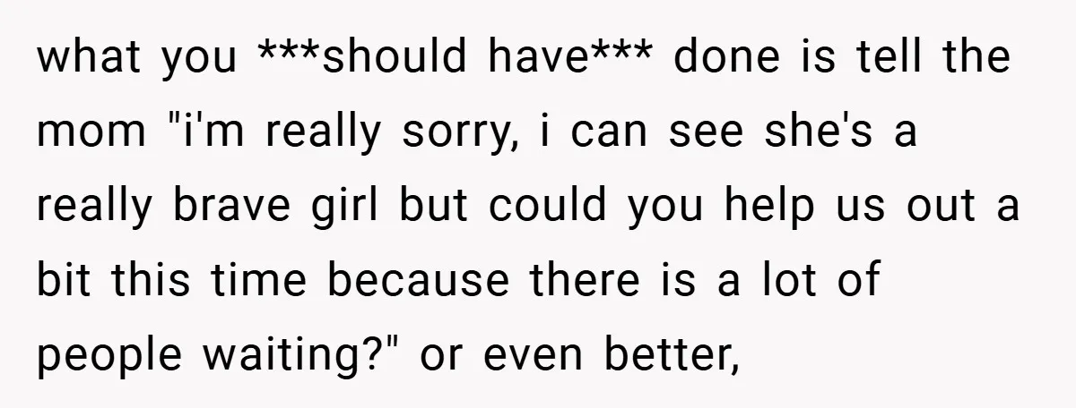 what you ***should have*** done is tell the mom "i'm really sorry, i can see she's a really brave girl but could you help us out a bit this time...