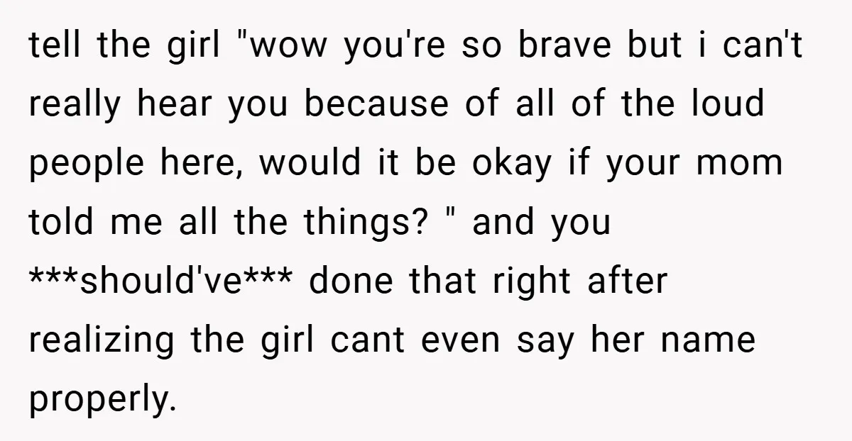 tell the girl "wow you're so brave but i can't really hear you because of all of the loud people here, would it be okay if your mom told me...