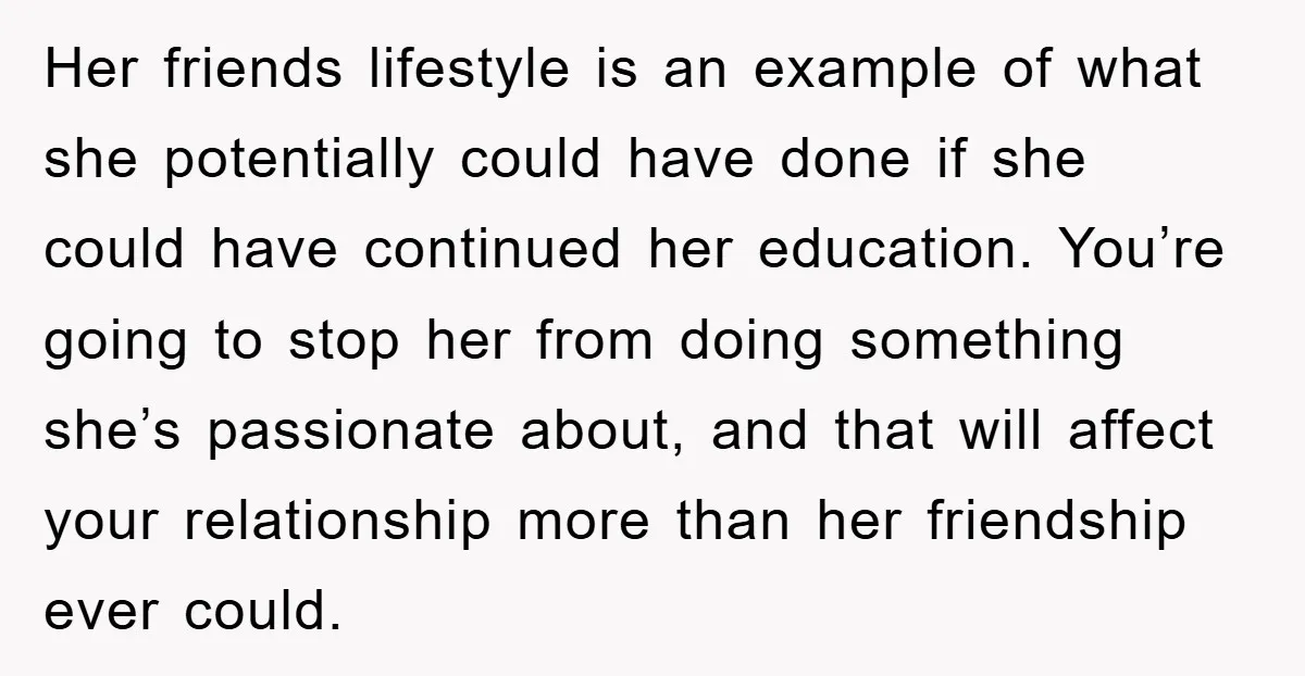 Her friends lifestyle is an example of what she potentially could have done if she could have continued her education. You’re going to stop her from doing something she’s passionate...