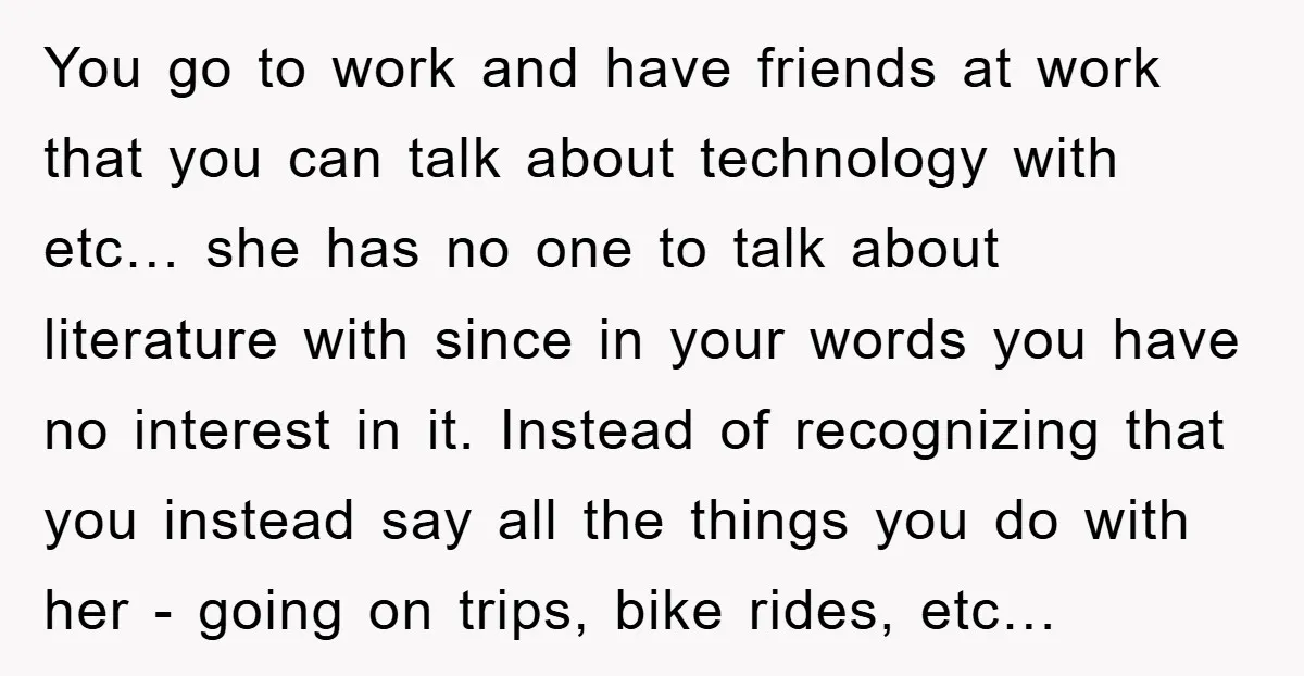 You go to work and have friends at work that you can talk about technology with etc… she has no one to talk about literature with since in your words...