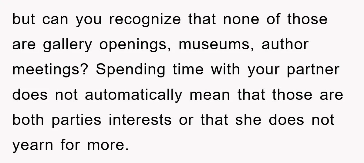 but can you recognize that none of those are gallery openings, museums, author meetings? Spending time with your partner does not automatically mean that those are both parties interests or...