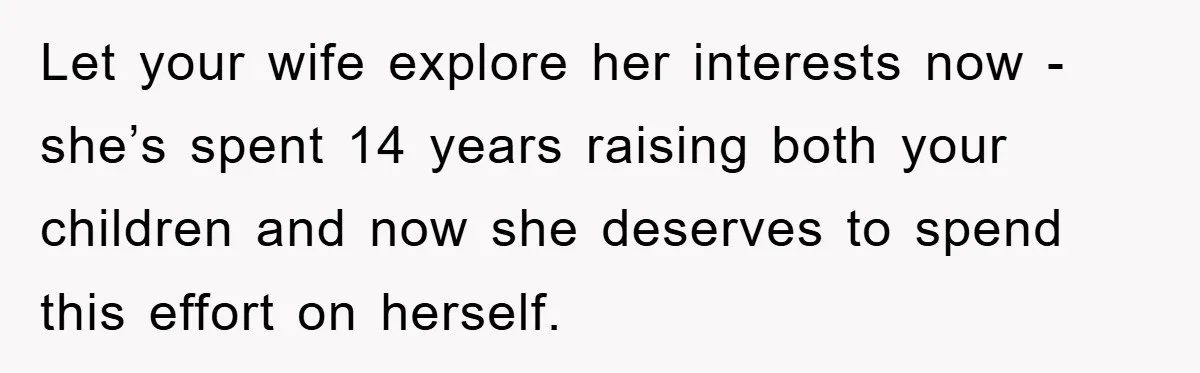 Let your wife explore her interests now - she’s spent 14 years raising both your children and now she deserves to spend this effort on herself.