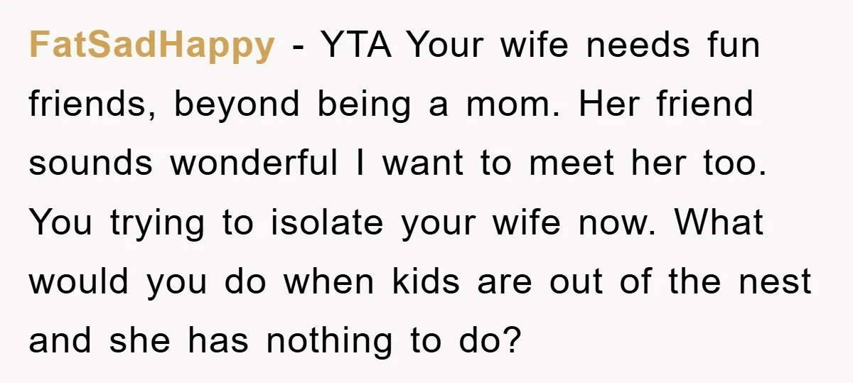 FatSadHappy − YTA Your wife needs fun friends, beyond being a mom. Her friend sounds wonderful I want to meet her too. You trying to isolate your wife now. What...