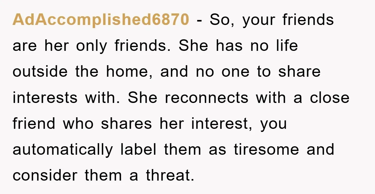 AdAccomplished6870 − So, your friends are her only friends. She has no life outside the home, and no one to share interests with. She reconnects with a close friend who...