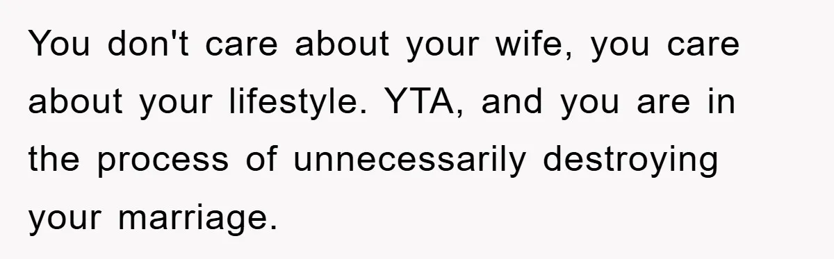 You don't care about your wife, you care about your lifestyle. YTA, and you are in the process of unnecessarily destroying your marriage.