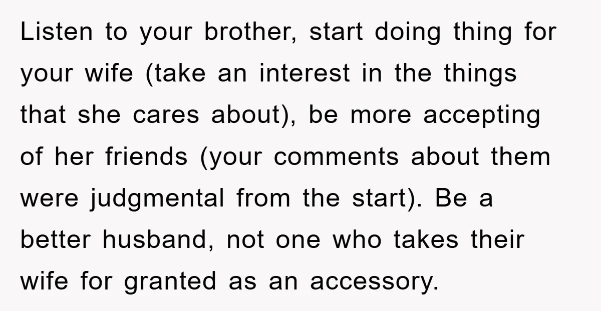 Listen to your brother, start doing thing for your wife (take an interest in the things that she cares about), be more accepting of her friends (your comments about them...