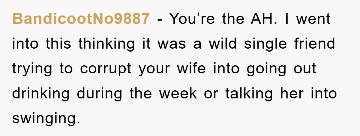 BandicootNo9887 − You’re the AH. I went into this thinking it was a wild single friend trying to corrupt your wife into going out drinking during the week or talking...