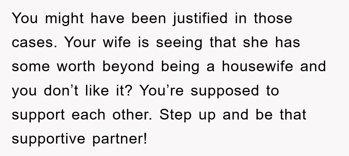 You might have been justified in those cases. Your wife is seeing that she has some worth beyond being a housewife and you don’t like it? You’re supposed to support...