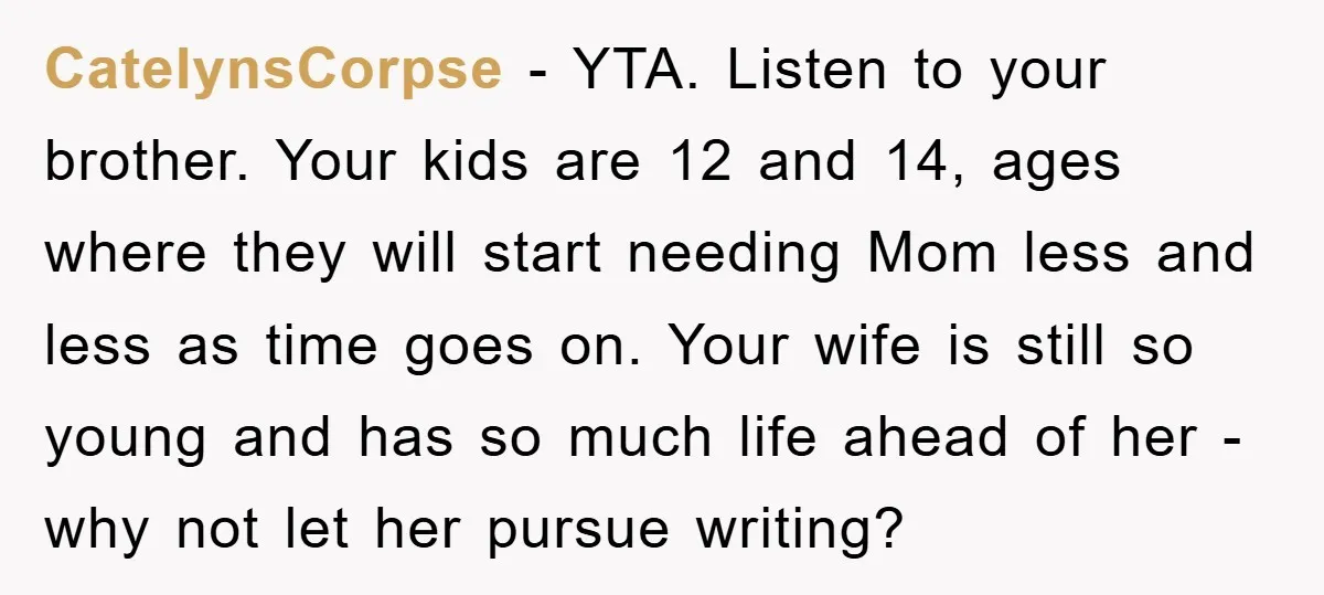 CatelynsCorpse − YTA. Listen to your brother. Your kids are 12 and 14, ages where they will start needing Mom less and less as time goes on. Your wife is...