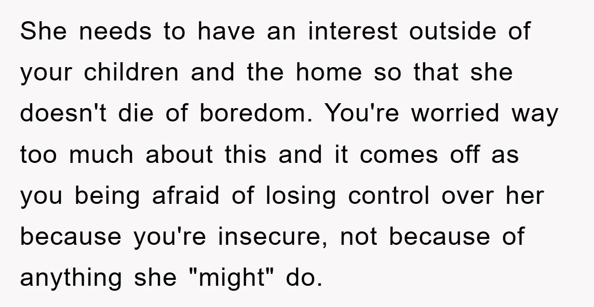 She needs to have an interest outside of your children and the home so that she doesn't die of boredom. You're worried way too much about this and it comes...