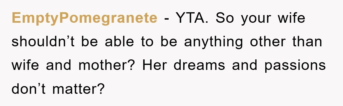 EmptyPomegranete − YTA. So your wife shouldn’t be able to be anything other than wife and mother? Her dreams and passions don’t matter?