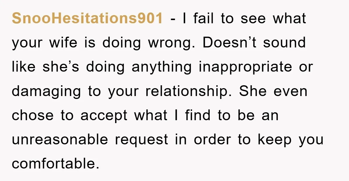 SnooHesitations901 − I fail to see what your wife is doing wrong. Doesn’t sound like she’s doing anything inappropriate or damaging to your relationship. She even chose to accept what...