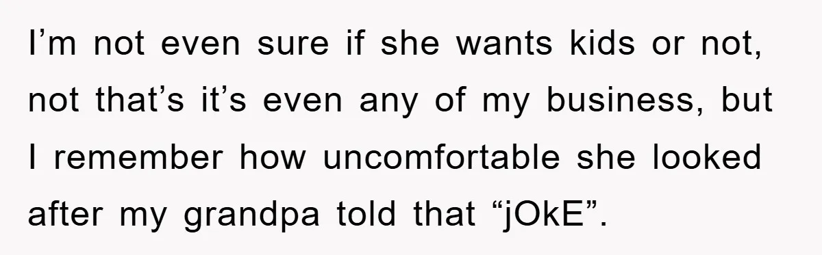 I’m not even sure if she wants kids or not, not that’s it’s even any of my business, but I remember how uncomfortable she looked after my grandpa told that...
