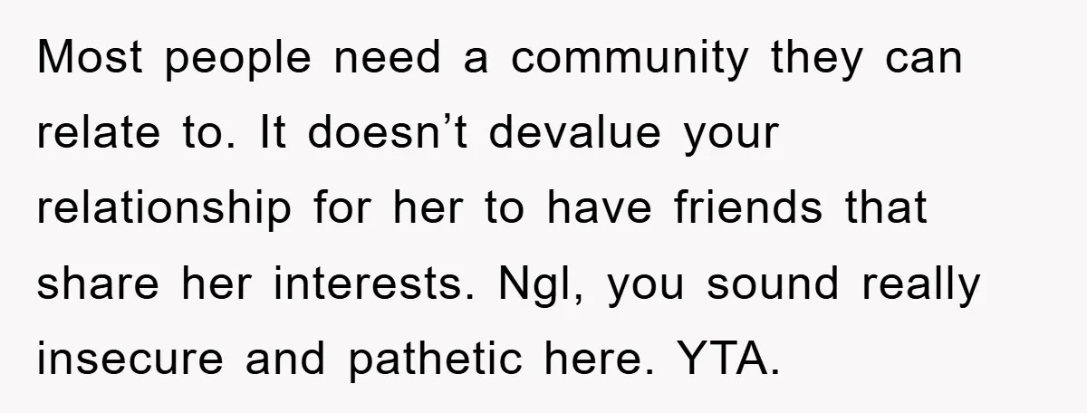 Most people need a community they can relate to. It doesn’t devalue your relationship for her to have friends that share her interests. Ngl, you sound really insecure and pathetic...