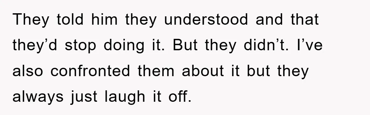 They told him they understood and that they’d stop doing it. But they didn’t. I’ve also confronted them about it but they always just laugh it off.