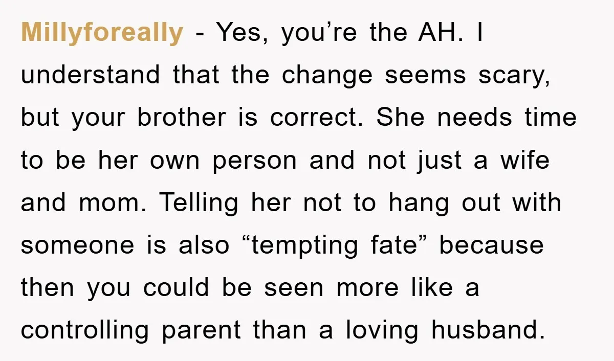 Millyforeally − Yes, you’re the AH. I understand that the change seems scary, but your brother is correct. She needs time to be her own person and not just a...