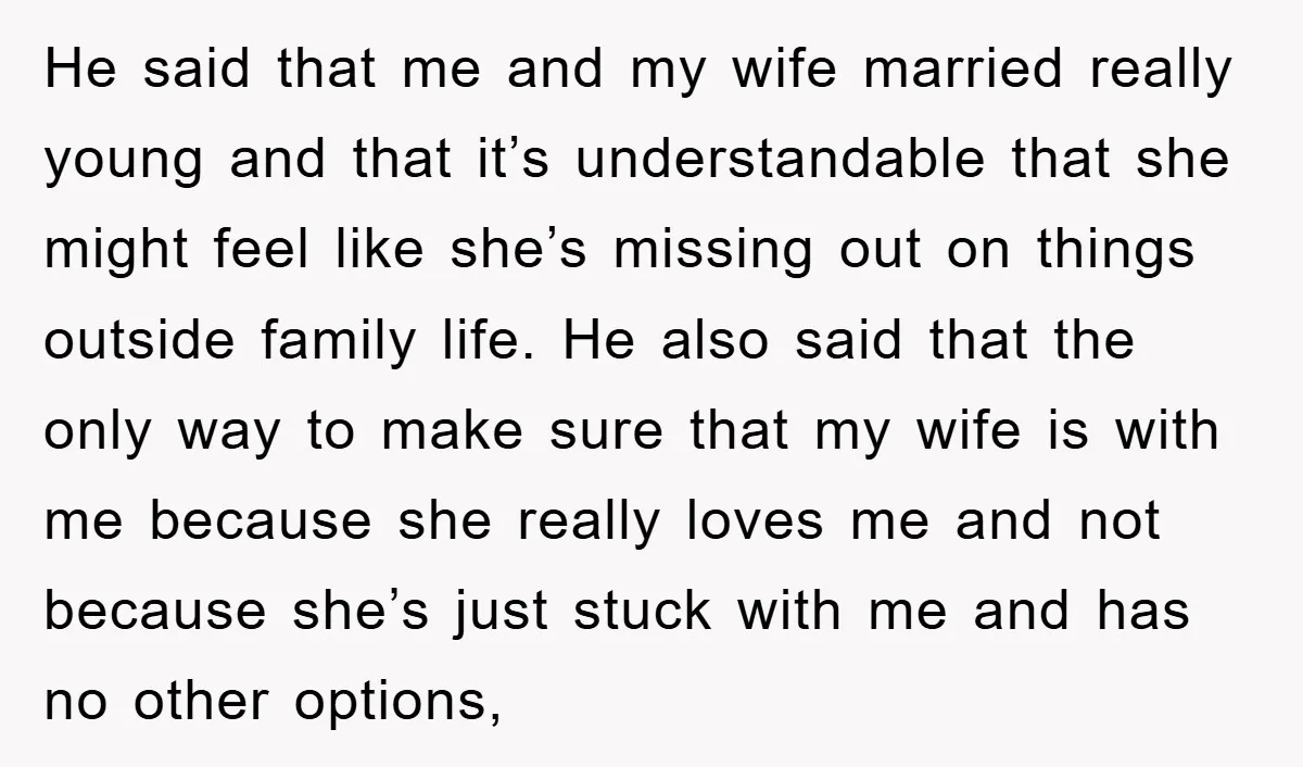 He said that me and my wife married really young and that it’s understandable that she might feel like she’s missing out on things outside family life. He also said...
