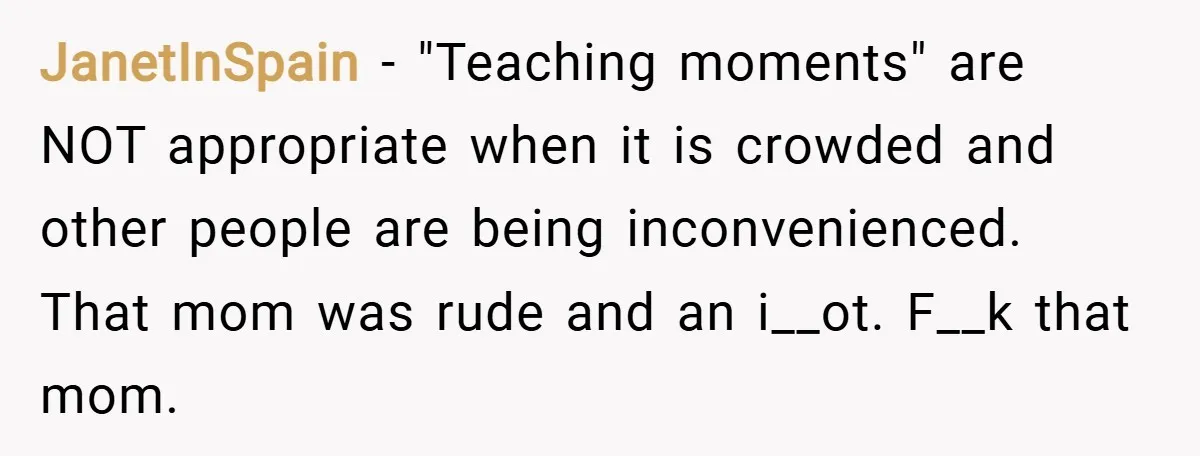 JanetInSpain − "Teaching moments" are NOT appropriate when it is crowded and other people are being inconvenienced. That mom was rude and an i__ot. F__k that mom.