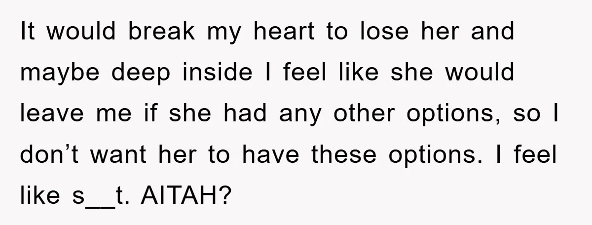 It would break my heart to lose her and maybe deep inside I feel like she would leave me if she had any other options, so I don’t want her...