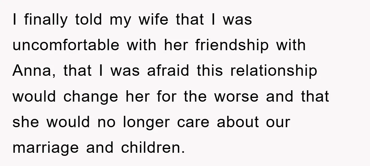 I finally told my wife that I was uncomfortable with her friendship with Anna, that I was afraid this relationship would change her for the worse and that she would...