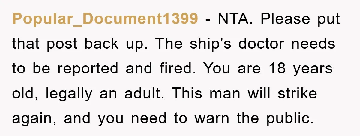 Popular_Document1399 − NTA. Please put that post back up. The ship's doctor needs to be reported and fired. You are 18 years old, legally an adult. This man will strike...