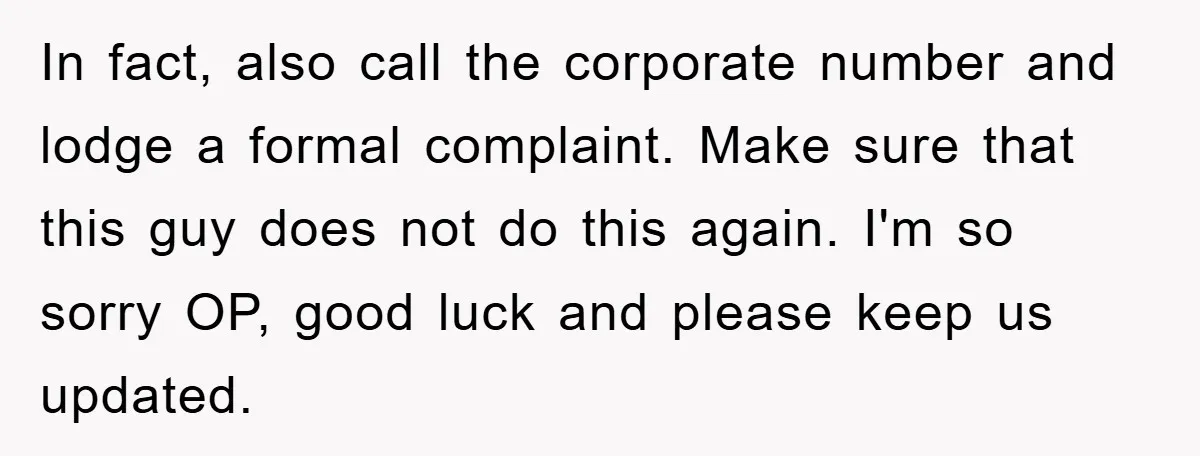 In fact, also call the corporate number and lodge a formal complaint. Make sure that this guy does not do this again. I'm so sorry OP, good luck and please...