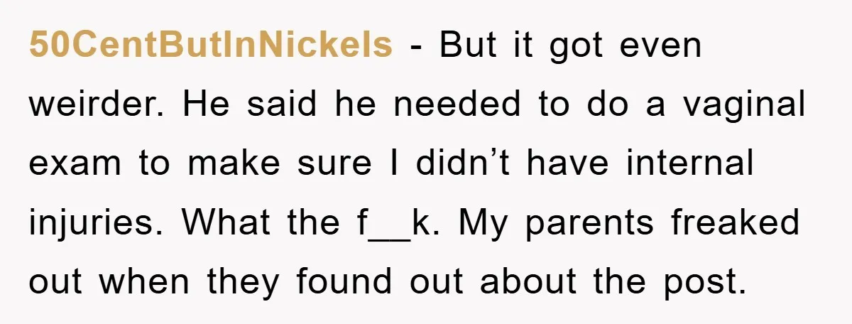 50CentButInNickels − But it got even weirder. He said he needed to do a vaginal exam to make sure I didn’t have internal injuries. What the f__k. My parents freaked...