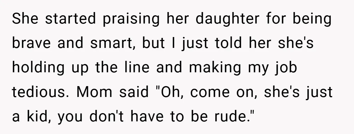 She started praising her daughter for being brave and smart, but I just told her she's holding up the line and making my job tedious. Mom said "Oh, come on,...