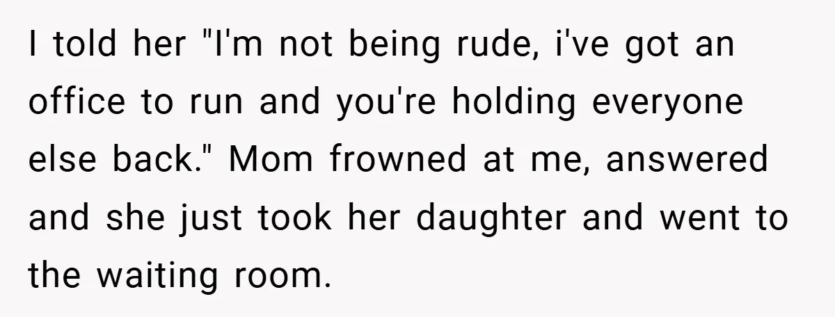 I told her "I'm not being rude, i've got an office to run and you're holding everyone else back." Mom frowned at me, answered and she just took her daughter...