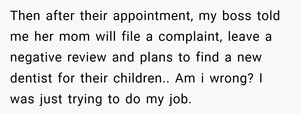 Then after their appointment, my boss told me her mom will file a complaint, leave a negative review and plans to find a new dentist for their children.. Am i...