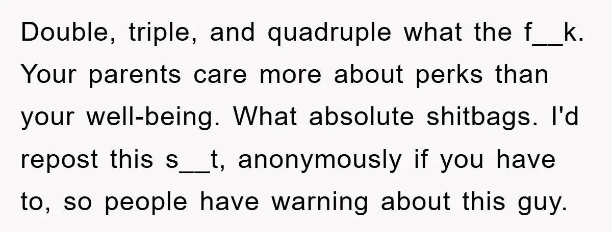 Double, triple, and quadruple what the f__k. Your parents care more about perks than your well-being. What absolute shitbags. I'd repost this s__t, anonymously if you have to, so people...