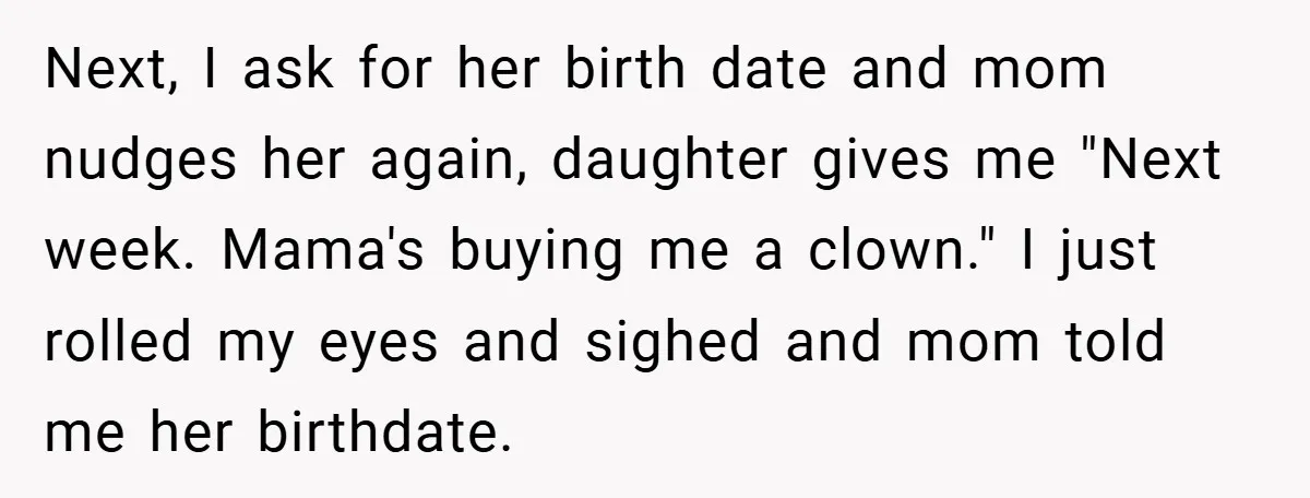 Next, I ask for her birth date and mom nudges her again, daughter gives me "Next week. Mama's buying me a clown." I just rolled my eyes and sighed and...