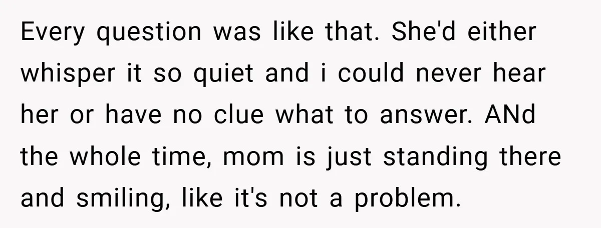 Every question was like that. She'd either whisper it so quiet and i could never hear her or have no clue what to answer. ANd the whole time, mom is...