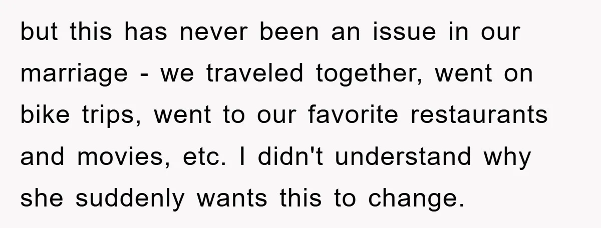 but this has never been an issue in our marriage - we traveled together, went on bike trips, went to our favorite restaurants and movies, etc. I didn't understand why...