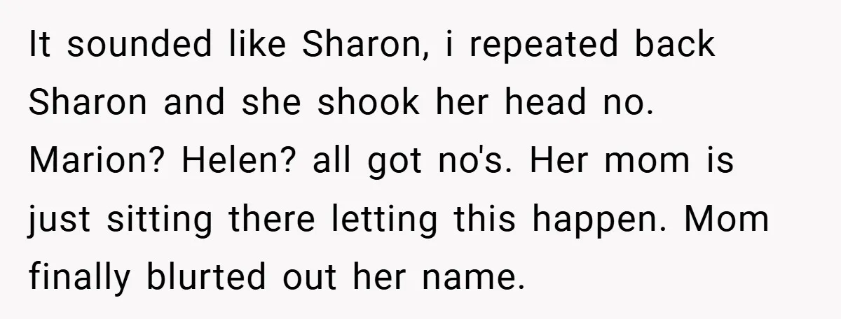 It sounded like Sharon, i repeated back Sharon and she shook her head no. Marion? Helen? all got no's. Her mom is just sitting there letting this happen. Mom finally...