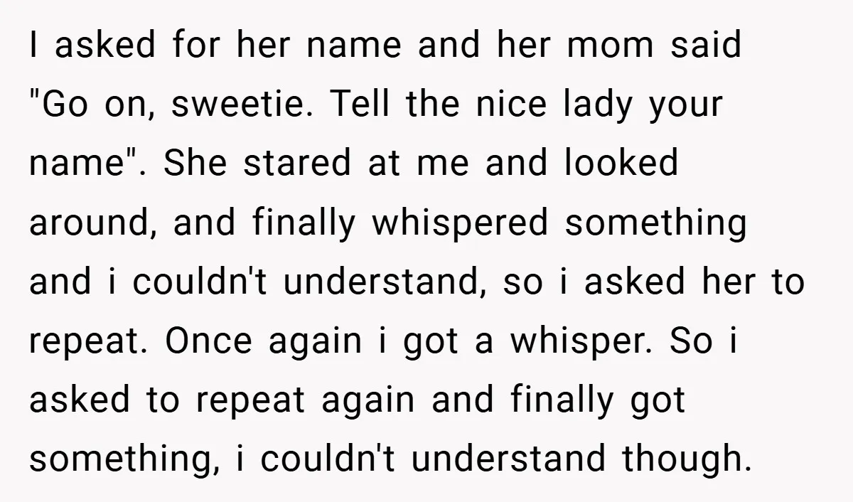 I asked for her name and her mom said "Go on, sweetie. Tell the nice lady your name". She stared at me and looked around, and finally whispered something and...