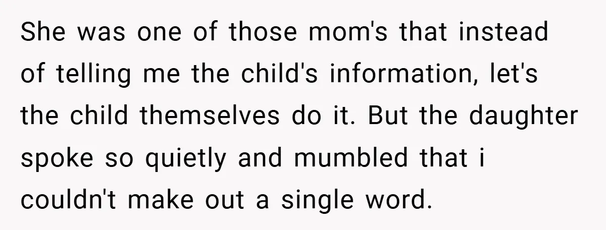 She was one of those mom's that instead of telling me the child's information, let's the child themselves do it. But the daughter spoke so quietly and mumbled that i...