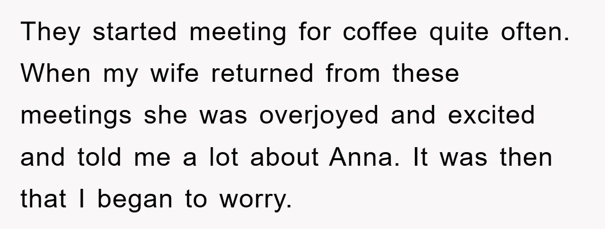 They started meeting for coffee quite often. When my wife returned from these meetings she was overjoyed and excited and told me a lot about Anna. It was then that...