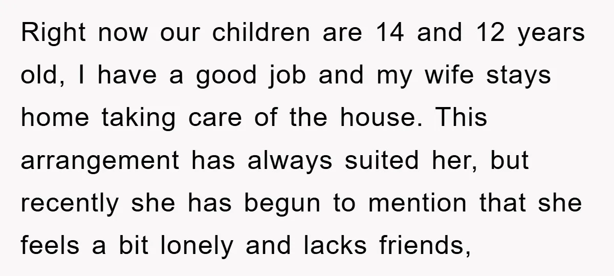 Right now our children are 14 and 12 years old, I have a good job and my wife stays home taking care of the house. This arrangement has always suited...