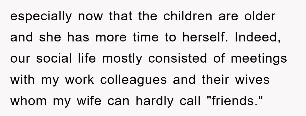especially now that the children are older and she has more time to herself. Indeed, our social life mostly consisted of meetings with my work colleagues and their wives whom...