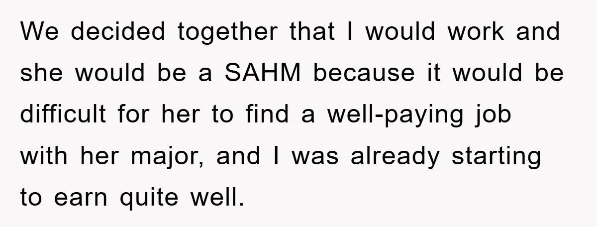 We decided together that I would work and she would be a SAHM because it would be difficult for her to find a well-paying job with her major, and I...