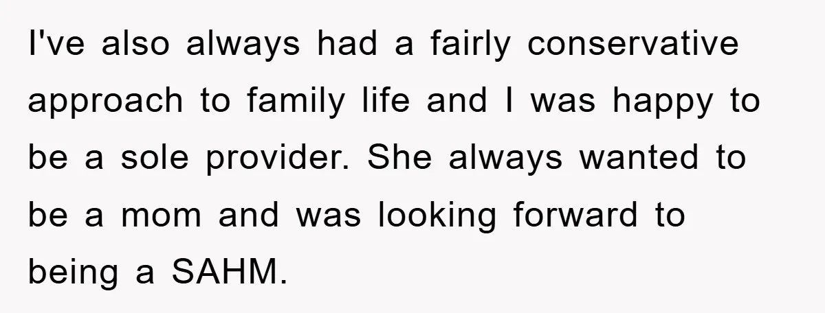I've also always had a fairly conservative approach to family life and I was happy to be a sole provider. She always wanted to be a mom and was looking...