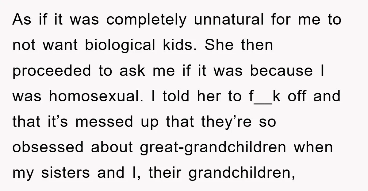 As if it was completely unnatural for me to not want biological kids. She then proceeded to ask me if it was because I was homosexual. I told her to...