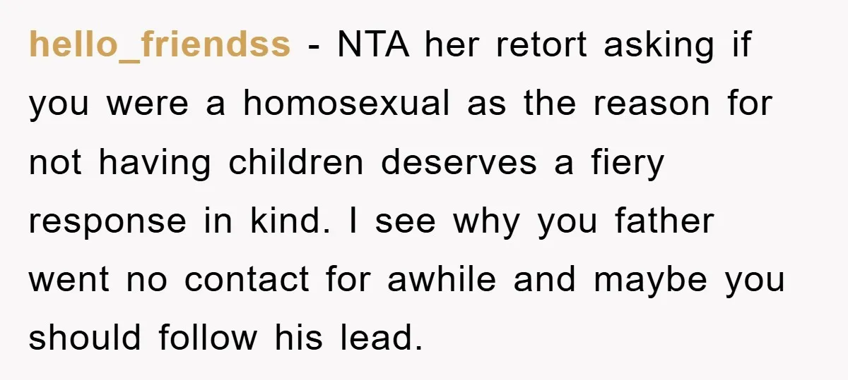 hello_friendss − NTA her retort asking if you were a homosexual as the reason for not having children deserves a fiery response in kind. I see why you father went...